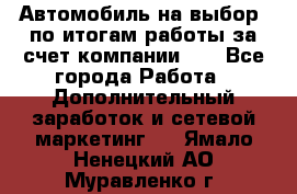 Автомобиль на выбор -по итогам работы за счет компании!!! - Все города Работа » Дополнительный заработок и сетевой маркетинг   . Ямало-Ненецкий АО,Муравленко г.